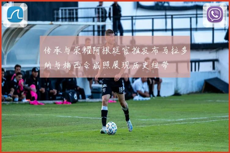 传承与荣耀阿根廷官推发布马拉多纳与梅西合成照展现历史纽带