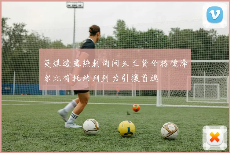 英媒透露热刺询问米兰费价格德泽尔比将托纳利列为引援首选