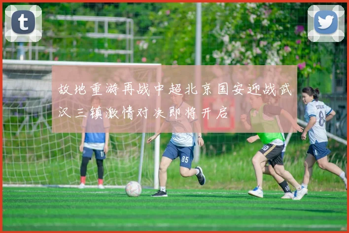 故地重游再战中超北京国安迎战武汉三镇激情对决即将开启