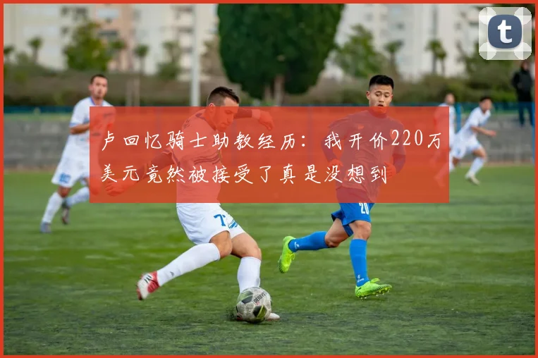 卢回忆骑士助教经历：我开价220万美元竟然被接受了真是没想到