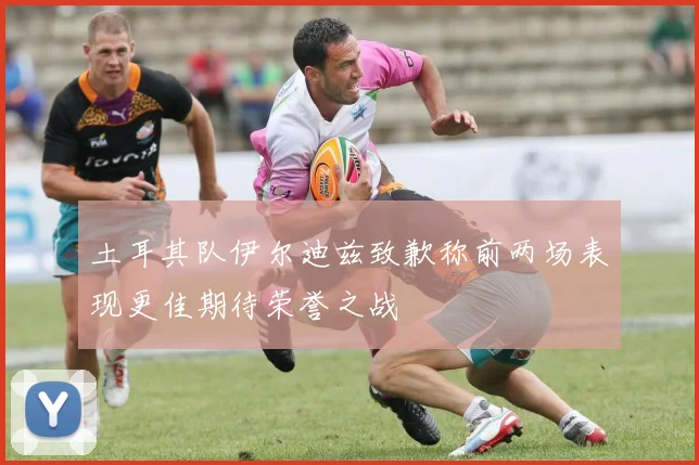 土耳其队伊尔迪兹致歉称前两场表现更佳期待荣誉之战