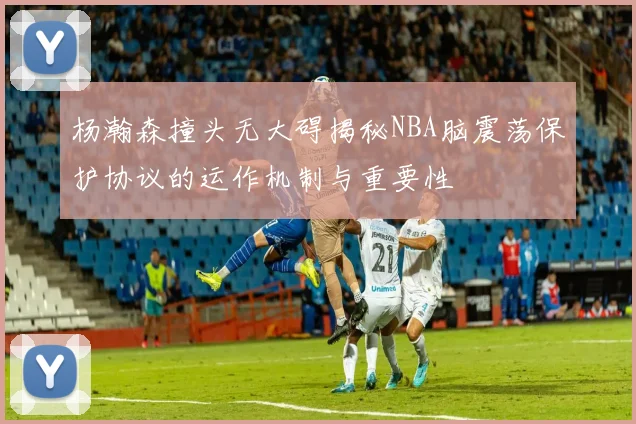 杨瀚森撞头无大碍揭秘NBA脑震荡保护协议的运作机制与重要性