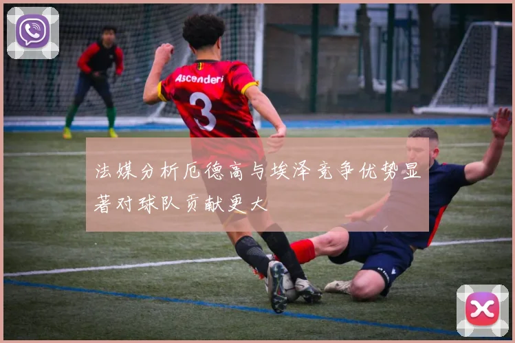 法媒分析厄德高与埃泽竞争优势显著对球队贡献更大