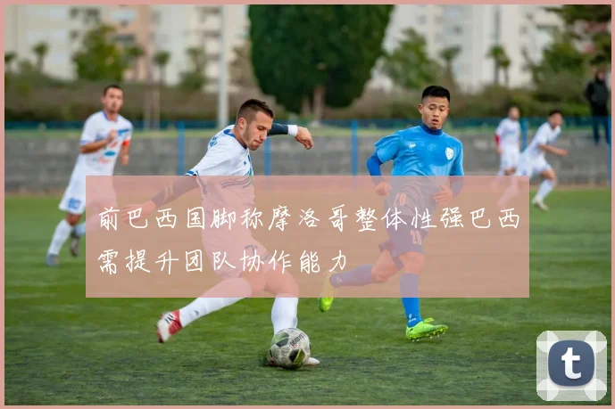 前巴西国脚称摩洛哥整体性强巴西需提升团队协作能力