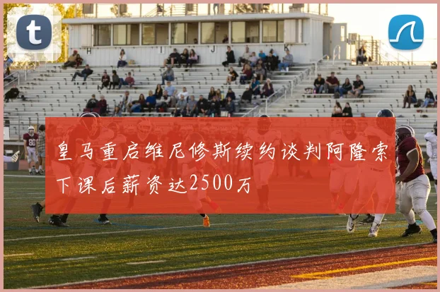 皇马重启维尼修斯续约谈判阿隆索下课后薪资达2500万