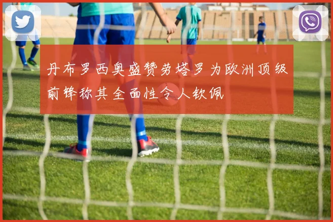 丹布罗西奥盛赞劳塔罗为欧洲顶级前锋称其全面性令人钦佩