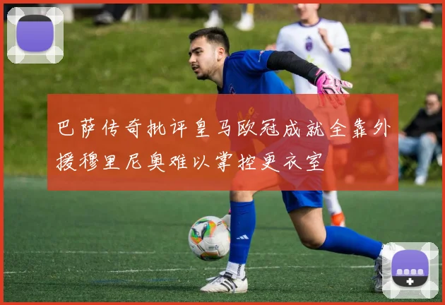巴萨传奇批评皇马欧冠成就全靠外援穆里尼奥难以掌控更衣室
