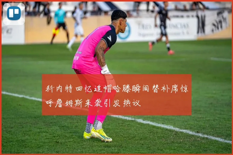 科内特回忆追帽哈滕瞬间替补席惊呼詹姆斯来袭引发热议