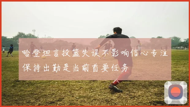 哈登坦言投篮失误不影响信心专注保持出勤是当前首要任务