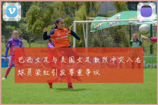 巴西女足与美国女足激烈冲突八名球员染红引发尊重争议