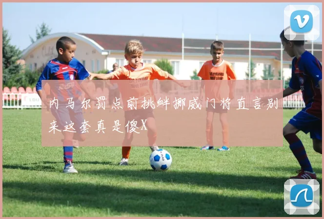 内马尔罚点前挑衅挪威门将直言别来这套真是傻X