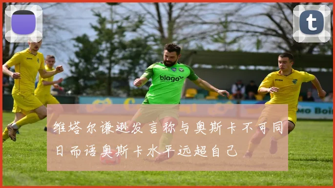 维塔尔谦逊发言称与奥斯卡不可同日而语奥斯卡水平远超自己