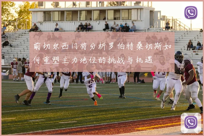 前切尔西门将分析罗伯特桑切斯如何重塑主力地位的挑战与机遇