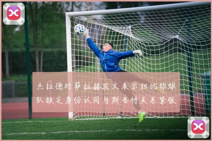 杰拉德对萨拉赫发文表示担忧称球队缺乏身份认同与斯洛特关系紧张