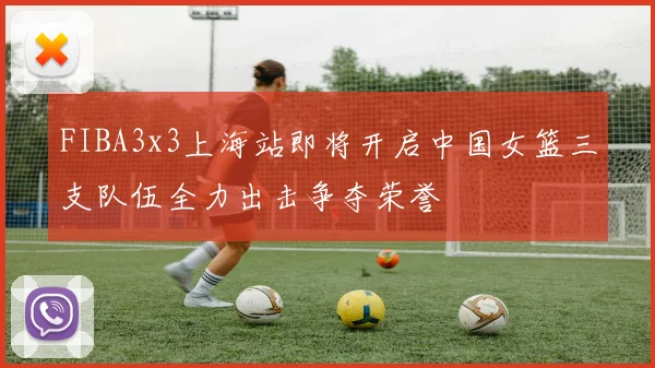 FIBA3x3上海站即将开启中国女篮三支队伍全力出击争夺荣誉