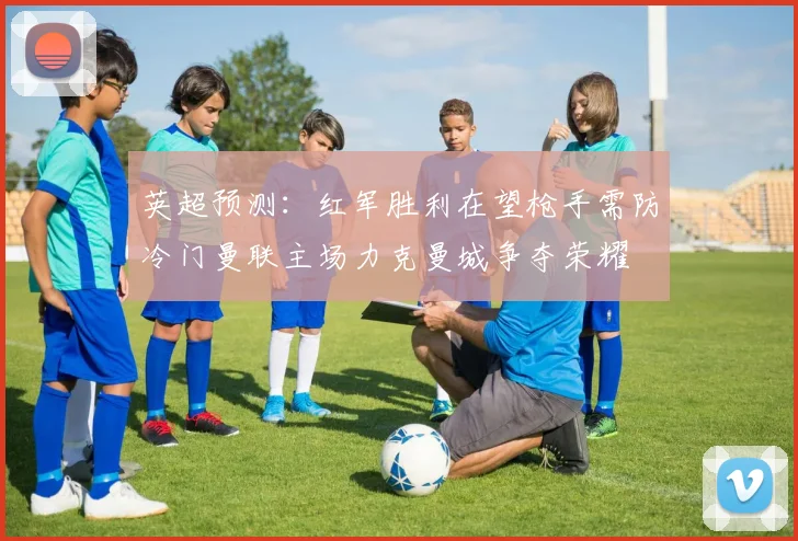 英超预测：红军胜利在望枪手需防冷门曼联主场力克曼城争夺荣耀
